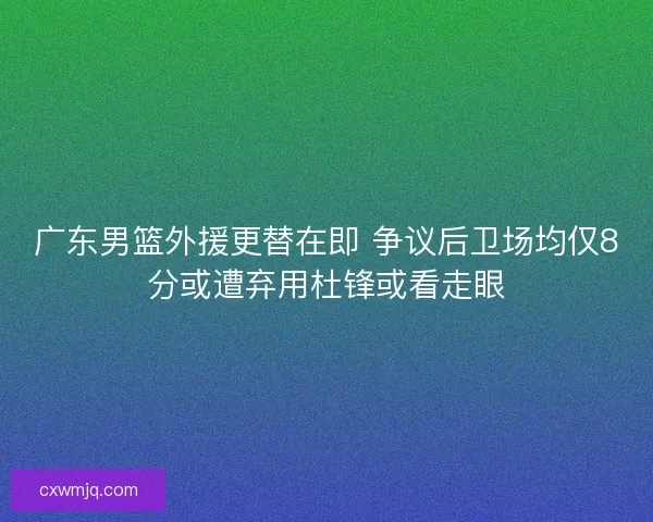 广东男篮外援更替在即 争议后卫场均仅8分或遭弃用杜锋或看走眼