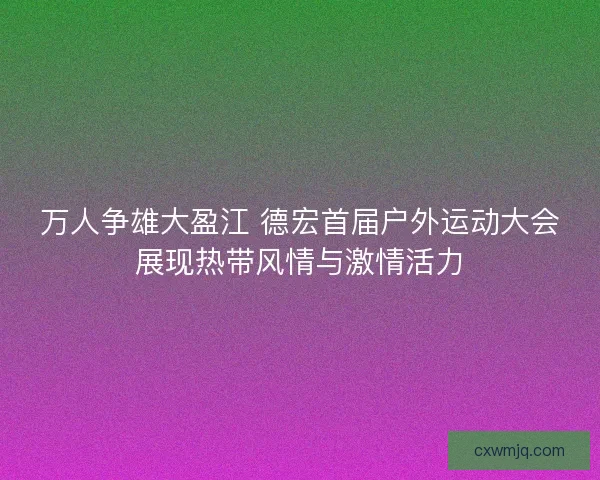 万人争雄大盈江 德宏首届户外运动大会展现热带风情与激情活力