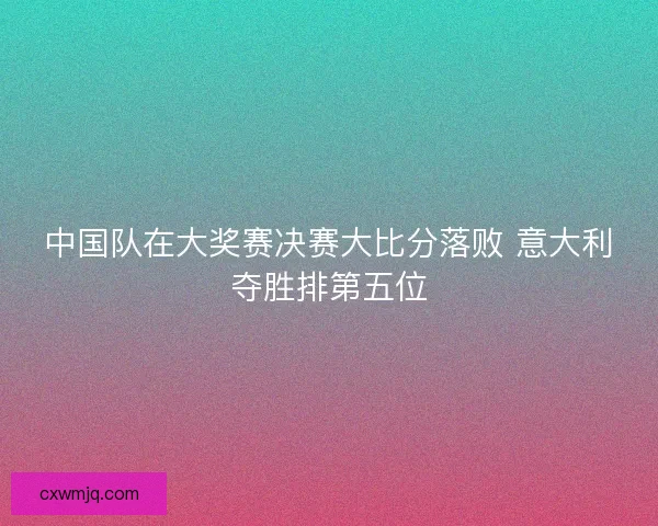 中国队在大奖赛决赛大比分落败 意大利夺胜排第五位