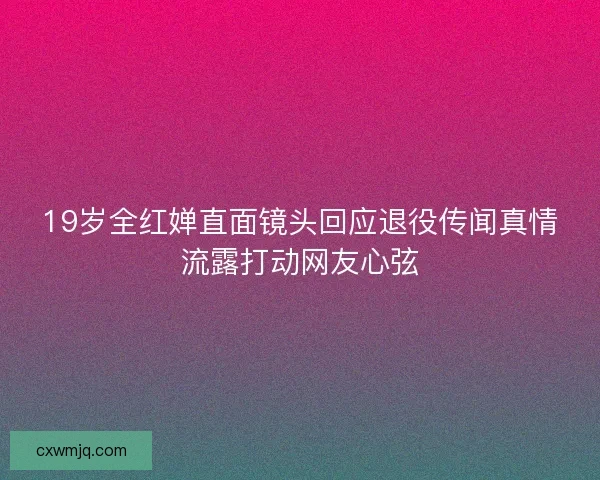 19岁全红婵直面镜头回应退役传闻真情流露打动网友心弦