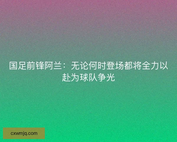 国足前锋阿兰:无论何时登场都将全力以赴为球队争光 国足前锋阿兰:无论何时登场都将全力以赴为球队争光
